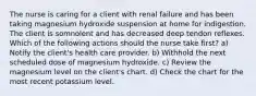 The nurse is caring for a client with renal failure and has been taking magnesium hydroxide suspension at home for indigestion. The client is somnolent and has decreased deep tendon reflexes. Which of the following actions should the nurse take first? a) Notify the client's health care provider. b) Withhold the next scheduled dose of magnesium hydroxide. c) Review the magnesium level on the client's chart. d) Check the chart for the most recent potassium level.