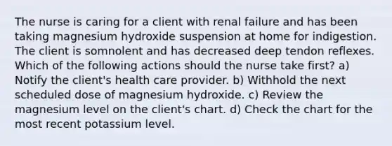 The nurse is caring for a client with renal failure and has been taking magnesium hydroxide suspension at home for indigestion. The client is somnolent and has decreased deep tendon reflexes. Which of the following actions should the nurse take first? a) Notify the client's health care provider. b) Withhold the next scheduled dose of magnesium hydroxide. c) Review the magnesium level on the client's chart. d) Check the chart for the most recent potassium level.