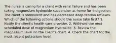 The nurse is caring for a client with renal failure and has been taking magnesium hydroxide suspension at home for indigestion. The client is somnolent and has decreased deep tendon reflexes. Which of the following actions should the nurse take first? 1. Notify the client's health care provider. 2. Withhold the next scheduled dose of magnesium hydroxide. 3. Review the magnesium level on the client's chart. 4. Check the chart for the most recent potassium level.