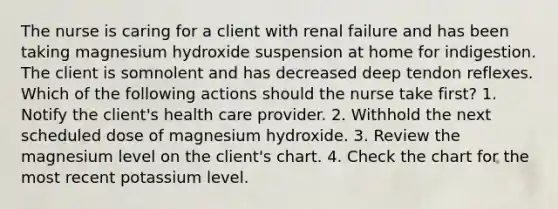 The nurse is caring for a client with renal failure and has been taking magnesium hydroxide suspension at home for indigestion. The client is somnolent and has decreased deep tendon reflexes. Which of the following actions should the nurse take first? 1. Notify the client's health care provider. 2. Withhold the next scheduled dose of magnesium hydroxide. 3. Review the magnesium level on the client's chart. 4. Check the chart for the most recent potassium level.