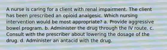 A nurse is caring for a client with renal impairment. The client has been prescribed an opioid analgesic. Which nursing intervention would be most appropriate? a. Provide aggressive bowel program. b. Administer the drug through the IV route. c. Consult with the prescriber about lowering the dosage of the drug. d. Administer an antacid with the drug.