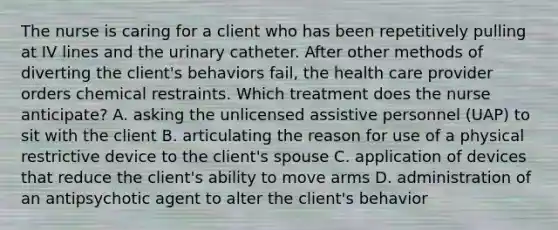 The nurse is caring for a client who has been repetitively pulling at IV lines and the urinary catheter. After other methods of diverting the client's behaviors fail, the health care provider orders chemical restraints. Which treatment does the nurse anticipate? A. asking the unlicensed assistive personnel (UAP) to sit with the client B. articulating the reason for use of a physical restrictive device to the client's spouse C. application of devices that reduce the client's ability to move arms D. administration of an antipsychotic agent to alter the client's behavior