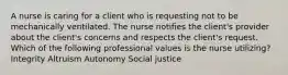 A nurse is caring for a client who is requesting not to be mechanically ventilated. The nurse notifies the client's provider about the client's concerns and respects the client's request. Which of the following professional values is the nurse utilizing? Integrity Altruism Autonomy Social justice