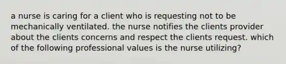 a nurse is caring for a client who is requesting not to be mechanically ventilated. the nurse notifies the clients provider about the clients concerns and respect the clients request. which of the following professional values is the nurse utilizing?