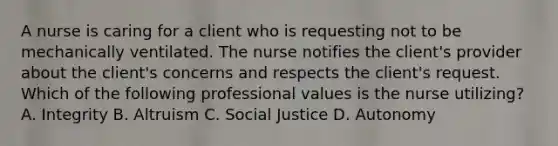 A nurse is caring for a client who is requesting not to be mechanically ventilated. The nurse notifies the client's provider about the client's concerns and respects the client's request. Which of the following professional values is the nurse utilizing? A. Integrity B. Altruism C. Social Justice D. Autonomy