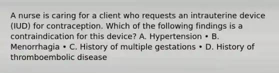 A nurse is caring for a client who requests an intrauterine device (IUD) for contraception. Which of the following findings is a contraindication for this device? A. Hypertension • B. Menorrhagia • C. History of multiple gestations • D. History of thromboembolic disease