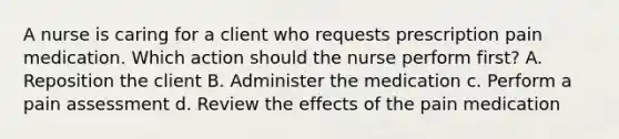 A nurse is caring for a client who requests prescription pain medication. Which action should the nurse perform first? A. Reposition the client B. Administer the medication c. Perform a pain assessment d. Review the effects of the pain medication