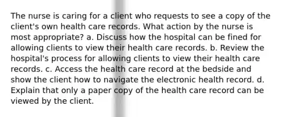 The nurse is caring for a client who requests to see a copy of the client's own health care records. What action by the nurse is most appropriate? a. Discuss how the hospital can be fined for allowing clients to view their health care records. b. Review the hospital's process for allowing clients to view their health care records. c. Access the health care record at the bedside and show the client how to navigate the electronic health record. d. Explain that only a paper copy of the health care record can be viewed by the client.