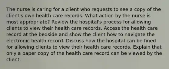 The nurse is caring for a client who requests to see a copy of the client's own health care records. What action by the nurse is most appropriate? Review the hospital's process for allowing clients to view their health care records. Access the health care record at the bedside and show the client how to navigate the electronic health record. Discuss how the hospital can be fined for allowing clients to view their health care records. Explain that only a paper copy of the health care record can be viewed by the client.