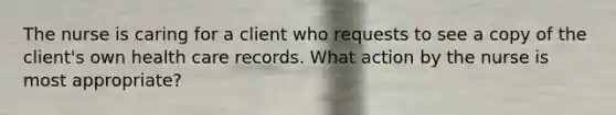 The nurse is caring for a client who requests to see a copy of the client's own health care records. What action by the nurse is most appropriate?