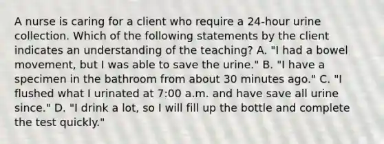 A nurse is caring for a client who require a 24-hour urine collection. Which of the following statements by the client indicates an understanding of the teaching? A. "I had a bowel movement, but I was able to save the urine." B. "I have a specimen in the bathroom from about 30 minutes ago." C. "I flushed what I urinated at 7:00 a.m. and have save all urine since." D. "I drink a lot, so I will fill up the bottle and complete the test quickly."