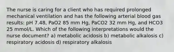 The nurse is caring for a client who has required prolonged mechanical ventilation and has the following arterial blood gas results: pH 7.48, PaO2 85 mm Hg, PaCO2 32 mm Hg, and HCO3 25 mmol/L. Which of the following interpretations would the nurse document? a) metabolic acidosis b) metabolic alkalosis c) respiratory acidosis d) respiratory alkalosis