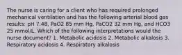 The nurse is caring for a client who has required prolonged mechanical ventilation and has the following arterial blood gas results: pH 7.48, PaO2 85 mm Hg, PaCO2 32 mm Hg, and HCO3 25 mmol/L. Which of the following interpretations would the nurse document? 1. Metabolic acidosis 2. Metabolic alkalosis 3. Respiratory acidosis 4. Respiratory alkalosis