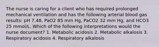 The nurse is caring for a client who has required prolonged mechanical ventilation and has the following arterial blood gas results: pH 7.48, PaO2 85 mm Hg, PaCO2 32 mm Hg, and HCO3 25 mmol/L. Which of the following interpretations would the nurse document? 1. Metabolic acidosis 2. Metabolic alkalosis 3. Respiratory acidosis 4. Respiratory alkalosis