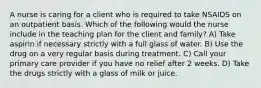 A nurse is caring for a client who is required to take NSAIDS on an outpatient basis. Which of the following would the nurse include in the teaching plan for the client and family? A) Take aspirin if necessary strictly with a full glass of water. B) Use the drug on a very regular basis during treatment. C) Call your primary care provider if you have no relief after 2 weeks. D) Take the drugs strictly with a glass of milk or juice.