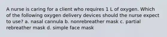 A nurse is caring for a client who requires 1 L of oxygen. Which of the following oxygen delivery devices should the nurse expect to use? a. nasal cannula b. nonrebreather mask c. partial rebreather mask d. simple face mask