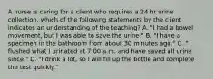 A nurse is caring for a client who requires a 24 hr urine collection. which of the following statements by the client indicates an understanding of the teaching? A. "I had a bowel movement, but I was able to save the urine." B. "I have a specimen in the bathroom from about 30 minutes ago." C. "I flushed what I urinated at 7:00 a.m. and have saved all urine since." D. "I drink a lot, so I will fill up the bottle and complete the test quickly."