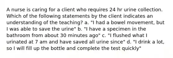 A nurse is caring for a client who requires 24 hr urine collection. Which of the following statements by the client indicates an understanding of the teaching? a. "I had a bowel movement, but I was able to save the urine" b. "I have a specimen in the bathroom from about 30 minutes ago" c. "I flushed what I urinated at 7 am and have saved all urine since" d. "I drink a lot, so I will fill up the bottle and complete the test quickly"