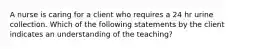 A nurse is caring for a client who requires a 24 hr urine collection. Which of the following statements by the client indicates an understanding of the teaching?