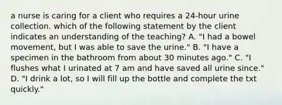 a nurse is caring for a client who requires a 24-hour urine collection. which of the following statement by the client indicates an understanding of the teaching? A. "I had a bowel movement, but I was able to save the urine." B. "I have a specimen in the bathroom from about 30 minutes ago." C. "I flushes what I urinated at 7 am and have saved all urine since." D. "I drink a lot, so I will fill up the bottle and complete the txt quickly."