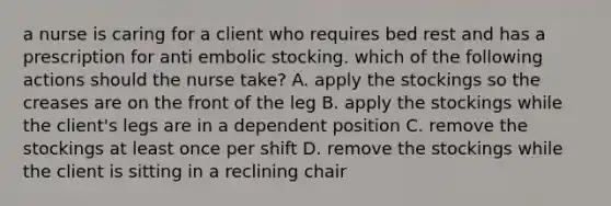 a nurse is caring for a client who requires bed rest and has a prescription for anti embolic stocking. which of the following actions should the nurse take? A. apply the stockings so the creases are on the front of the leg B. apply the stockings while the client's legs are in a dependent position C. remove the stockings at least once per shift D. remove the stockings while the client is sitting in a reclining chair