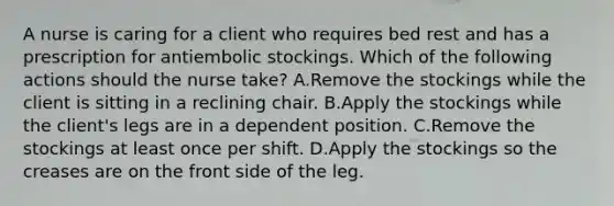 A nurse is caring for a client who requires bed rest and has a prescription for antiembolic stockings. Which of the following actions should the nurse take? A.Remove the stockings while the client is sitting in a reclining chair. B.Apply the stockings while the client's legs are in a dependent position. C.Remove the stockings at least once per shift. D.Apply the stockings so the creases are on the front side of the leg.