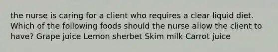 the nurse is caring for a client who requires a clear liquid diet. Which of the following foods should the nurse allow the client to have? Grape juice ​Lemon sherbet Skim milk Carrot juice