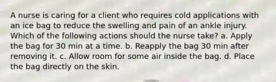 A nurse is caring for a client who requires cold applications with an ice bag to reduce the swelling and pain of an ankle injury. Which of the following actions should the nurse take? a. Apply the bag for 30 min at a time. b. Reapply the bag 30 min after removing it. c. Allow room for some air inside the bag. d. Place the bag directly on the skin.