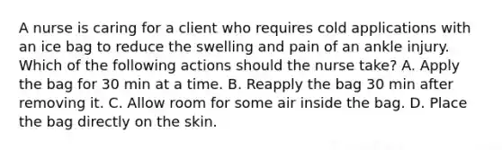 A nurse is caring for a client who requires cold applications with an ice bag to reduce the swelling and pain of an ankle injury. Which of the following actions should the nurse take? A. Apply the bag for 30 min at a time. B. Reapply the bag 30 min after removing it. C. Allow room for some air inside the bag. D. Place the bag directly on the skin.