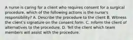 A nurse is caring for a client who requires consent for a surgical procedure. which of the following actions is the nurse's responsibility? A. Describe the procedure to the client B. Witness the client's signature on the consent form. C. Inform the client of alternatives to the procedure. D. Tell the client which team members will assist with the procedure.