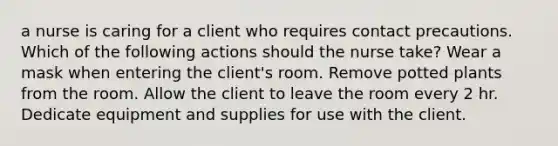 a nurse is caring for a client who requires contact precautions. Which of the following actions should the nurse take? Wear a mask when entering the client's room. Remove potted plants from the room. Allow the client to leave the room every 2 hr. Dedicate equipment and supplies for use with the client.