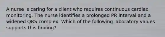 A nurse is caring for a client who requires continuous cardiac monitoring. The nurse identifies a prolonged PR interval and a widened QRS complex. Which of the following laboratory values supports this finding?