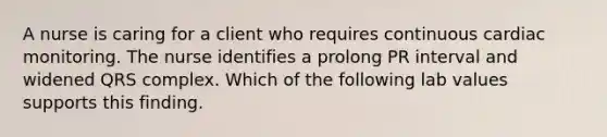 A nurse is caring for a client who requires continuous cardiac monitoring. The nurse identifies a prolong PR interval and widened QRS complex. Which of the following lab values supports this finding.