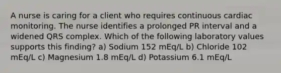 A nurse is caring for a client who requires continuous cardiac monitoring. The nurse identifies a prolonged PR interval and a widened QRS complex. Which of the following laboratory values supports this finding? a) Sodium 152 mEq/L b) Chloride 102 mEq/L c) Magnesium 1.8 mEq/L d) Potassium 6.1 mEq/L