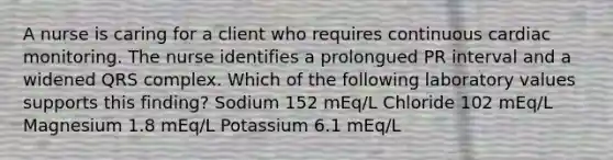 A nurse is caring for a client who requires continuous cardiac monitoring. The nurse identifies a prolongued PR interval and a widened QRS complex. Which of the following laboratory values supports this finding? Sodium 152 mEq/L Chloride 102 mEq/L Magnesium 1.8 mEq/L Potassium 6.1 mEq/L