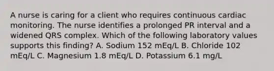 A nurse is caring for a client who requires continuous cardiac monitoring. The nurse identifies a prolonged PR interval and a widened QRS complex. Which of the following laboratory values supports this finding? A. Sodium 152 mEq/L B. Chloride 102 mEq/L C. Magnesium 1.8 mEq/L D. Potassium 6.1 mg/L