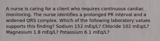 A nurse is caring for a client who requires continuous cardiac monitoring. The nurse identifies a prolonged PR interval and a widened QRS complex. Which of the following laboratory values supports this finding? Sodium 152 mEq/L? Chloride 102 mEq/L? Magnesium 1.8 mEq/L? Potassium 6.1 mEq/L?