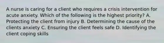 A nurse is caring for a client who requires a crisis intervention for acute anxiety. Which of the following is the highest priority? A. Protecting the client from injury B. Determining the cause of the clients anxiety C. Ensuring the client feels safe D. Identifying the client coping skills