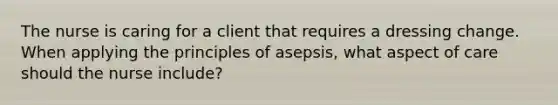 The nurse is caring for a client that requires a dressing change. When applying the principles of asepsis, what aspect of care should the nurse include?