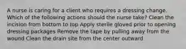 A nurse is caring for a client who requires a dressing change. Which of the following actions should the nurse take? Clean the incision from bottom to top Apply sterile gloved prior to opening dressing packages Remove the tape by pulling away from the wound Clean the drain site from the center outward