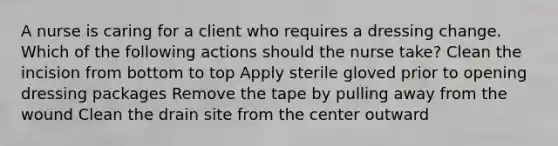 A nurse is caring for a client who requires a dressing change. Which of the following actions should the nurse take? Clean the incision from bottom to top Apply sterile gloved prior to opening dressing packages Remove the tape by pulling away from the wound Clean the drain site from the center outward