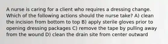 A nurse is caring for a client who requires a dressing change. Which of the following actions should the nurse take? A) clean the incision from bottom to top B) apply sterile gloves prior to opening dressing packages C) remove the tape by pulling away from the wound D) clean the drain site from center outward