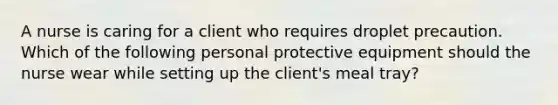 A nurse is caring for a client who requires droplet precaution. Which of the following personal protective equipment should the nurse wear while setting up the client's meal tray?