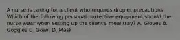 A nurse is caring for a client who requires droplet precautions. Which of the following personal protective equipment should the nurse wear when setting up the client's meal tray? A. Gloves B. Goggles C. Gown D. Mask