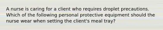 A nurse is caring for a client who requires droplet precautions. Which of the following personal protective equipment should the nurse wear when setting the client's meal tray?