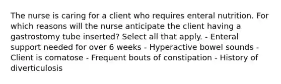 The nurse is caring for a client who requires enteral nutrition. For which reasons will the nurse anticipate the client having a gastrostomy tube inserted? Select all that apply. - Enteral support needed for over 6 weeks - Hyperactive bowel sounds - Client is comatose - Frequent bouts of constipation - History of diverticulosis