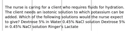 The nurse is caring for a client who requires fluids for hydration. The client needs an isotonic solution to which potassium can be added. Which of the following solutions would the nurse expect to give? Dextrose 5% in Water 0.45% NaCl solution Dextrose 5% in 0.45% NaCl solution Ringer's Lactate