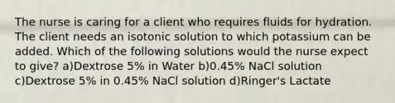 The nurse is caring for a client who requires fluids for hydration. The client needs an isotonic solution to which potassium can be added. Which of the following solutions would the nurse expect to give? a)Dextrose 5% in Water b)0.45% NaCl solution c)Dextrose 5% in 0.45% NaCl solution d)Ringer's Lactate