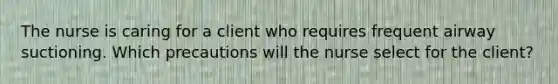 The nurse is caring for a client who requires frequent airway suctioning. Which precautions will the nurse select for the client?