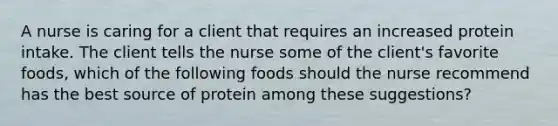 A nurse is caring for a client that requires an increased protein intake. The client tells the nurse some of the client's favorite foods, which of the following foods should the nurse recommend has the best source of protein among these suggestions?